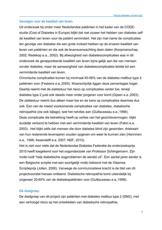 “Houd diabetes uit het oog”
4
Gevolgen voor de kwaliteit van leven.
Uit onderzoek bij onder meer Nederlandse patiënten in het kader van de CODE-
studie (Cost of Diabetes in Europe) blijkt dat niet zozeer het hebben van diabetes zelf
de kwaliteit van leven voor de patiënt vermindert. Het zijn met name de complicaties
ten gevolge van diabetes die een grote invloed hebben op de ervaren kwaliteit van
leven van patiënten en die ook de levensverwachting doen dalen (Koopmanschap,
2002; Redekop e.a., 2002). Bij afwezigheid van diabetescomplicaties was in dit
onderzoek de gerapporteerde kwaliteit van leven bijna gelijk aan die van mensen
zonder diabetes, maar de aanwezigheid van diabetescomplicaties leidde tot een
verminderde kwaliteit van leven.
Chronische complicaties komen bij minimaal 40-56% van de diabetes mellitus type 2
patiënten voor (Feskens e.a.,2005). Waarschijnlijk liggen deze percentages hoger.
Daarbij neemt met de ziekteduur het risico op complicaties verder toe, terwijl
diabetes type 2 juist ook steeds meer onder jongeren voor komt (Gijsen e.a.,2003).
De ziekteduur neemt dus alleen maar toe en de kans op complicaties daarmee dus
ook. Een van de meest voorkomende complicaties van diabetes, diabetische
retinopathie (zie ook bijlage), tast het netvlies aan (Guillausseau e.a.,1998).
Deze complicatie die betrekking heeft op verlies van het gezichtsvermogen, blijkt
duidelijk verband te hebben met een verminderde kwaliteit van leven (Fakiri e.a.
2003) . Het blijkt zelfs dat mensen die door diabetes blind zijn geworden, driekwart
van hun resterende levensjaren zouden opgeven om weer te kunnen zien (Hanninen
e.a., 1998; Assendelft e.a. 2007; NDF, 2010).
Het is niet voor niets dat de Nederlandse Diabetes Federatie de onderzoeksprijs
2010 heeft toegekend voor het oogonderzoek van Professor Schlingemann. Zijn
motto luidt “help diabetische oogproblemen de wereld uit”. Een aantal jaren eerder is
een Belgische scriptie met een soortgelijk motto beloond met de Vlaamse
Scriptieprijs (Jolien, 2006). Vanwege de communicatieve kracht is de titel van dit
projectvoorstel hieraan ontleend. Diabetische retinopathie komt uiteindelijk bij
ongeveer 20-60% van de diabetespatiënten voor (Guillausseau e.a.,1998).
De doelgroep.
De doelgroep van dit project zijn patiënten met diabetes mellitus type 2 (DM2), met
een verhoogd risico op het ontwikkelen van diabetische retinopathie.
 