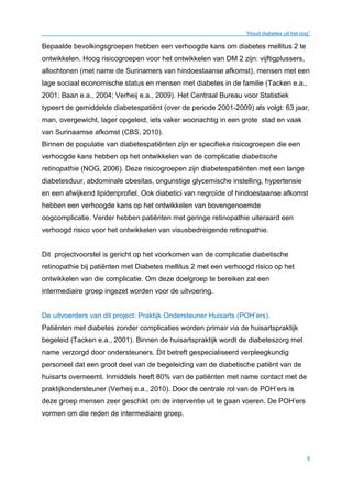 “Houd diabetes uit het oog”
5
Bepaalde bevolkingsgroepen hebben een verhoogde kans om diabetes mellitus 2 te
ontwikkelen. Hoog risicogroepen voor het ontwikkelen van DM 2 zijn: vijftigplussers,
allochtonen (met name de Surinamers van hindoestaanse afkomst), mensen met een
lage sociaal economische status en mensen met diabetes in de familie (Tacken e.a.,
2001; Baan e.a., 2004; Verheij e.a., 2009). Het Centraal Bureau voor Statistiek
typeert de gemiddelde diabetespatiënt (over de periode 2001-2009) als volgt: 63 jaar,
man, overgewicht, lager opgeleid, iets vaker woonachtig in een grote stad en vaak
van Surinaamse afkomst (CBS, 2010).
Binnen de populatie van diabetespatiënten zijn er specifieke risicogroepen die een
verhoogde kans hebben op het ontwikkelen van de complicatie diabetische
retinopathie (NOG, 2006). Deze risicogroepen zijn diabetespatiënten met een lange
diabetesduur, abdominale obesitas, ongunstige glycemische instelling, hypertensie
en een afwijkend lipidenprofiel. Ook diabetici van negroïde of hindoestaanse afkomst
hebben een verhoogde kans op het ontwikkelen van bovengenoemde
oogcomplicatie. Verder hebben patiënten met geringe retinopathie uiteraard een
verhoogd risico voor het ontwikkelen van visusbedreigende retinopathie.
Dit projectvoorstel is gericht op het voorkomen van de complicatie diabetische
retinopathie bij patiënten met Diabetes mellitus 2 met een verhoogd risico op het
ontwikkelen van die complicatie. Om deze doelgroep te bereiken zal een
intermediaire groep ingezet worden voor de uitvoering.
De uitvoerders van dit project: Praktijk Ondersteuner Huisarts (POH’ers).
Patiënten met diabetes zonder complicaties worden primair via de huisartspraktijk
begeleid (Tacken e.a., 2001). Binnen de huisartspraktijk wordt de diabeteszorg met
name verzorgd door ondersteuners. Dit betreft gespecialiseerd verpleegkundig
personeel dat een groot deel van de begeleiding van de diabetische patiënt van de
huisarts overneemt. Inmiddels heeft 80% van de patiënten met name contact met de
praktijkondersteuner (Verheij e.a., 2010)..Door de centrale rol van de POH’ers is
deze groep mensen zeer geschikt om de interventie uit te gaan voeren. De POH’ers
vormen om die reden de intermediaire groep.
 