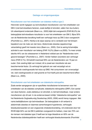 “Houd diabetes uit het oog”
6
Gedrags- en omgevingsanalyse
Risicofactoren voor het ontwikkelen van diabetes mellitus type 2.
Hieronder wordt ingegaan op beïnvloedbare risicofactoren voor het ontwikkelen van
DM 2 (niet beïnvloedbare factoren, zoals leeftijd of etniciteit, vallen hier dus buiten).
Uit uiteenlopend onderzoek (Baan e.a., 2005) blijkt dat overgewicht (PAR 66,2%) de
belangrijkste beïnvloedbare risicofactor is voor het ontwikkelen van DM 2. Bijna 50%
van de Nederlandse bevolking heeft een verhoogd risico op DM 2 door overgewicht
(Poortvliet e.a., 2007). Hierbij is de wijze waarop vet is verdeeld over het lichaam
bepalend voor de mate van dat risico. Abdominale obesitas (appelvormige
vetverdeling) geeft het meeste risico (Baan e.a., 2005). Ook te weinig lichamelijke
activiteit is een risicofactor van belang (PAR 19,2%) (Baan e.a,2005). Te meer omdat
slechts 44% van de volwassenen in Nederland voldoet aan de “Nederlandse norm
gezond bewegen” (Poortvliet e.a., 2007). Verder hebben (ex)rokers een verhoogd
risico (PAR 9,1%). Dit betreft maximaal 59% van de Nederlanders van 15 jaar en
ouder. Ook voeding blijkt van invloed, dit is zowel een risicofactor als een
beschermende factor. Zo verhoogt het gebruik van veel verzadigd vet en
onvoldoende voedingsvezels het risico op DM2. Het consumeren van onverzadigd
vet, veel voedingsvezels en veel groente en fruit heeft juist een beschermend effect
(Baan e.a., 2005).
Risicofactoren voor het ontwikkelen van diabetische retinopathie.
Zoals eerder aangegeven zijn er specifieke risicofactoren te benoemen voor het
ontwikkelen van de diabetes complicatie; diabetische retinopathie (DRP). Een aantal
van deze factoren, zoals ziekteduur en etniciteit, is niet beïnvloedbaar, maar andere
risicofactoren zijn dit wel. In de evidence-based richtlijn “diabetische retinopathie” van
het Nederlands Oogheelkundig Gezelschap (NOG, 2006) wordt hierop ingegaan. Met
name leefstijlfactoren zijn beïnvloedbaar. De belangrijkste in dit verband is
abdominale obesitas en daarmee samenhangend hypertensie, verhoogde
bloedsuikerwaarden en een ongezonde cholesterolverdeling. Uit onderzoek door het
RIVM blijkt 84% van de DM 2 patiënten overgewicht te hebben, meer dan 70% van
de mensen met diabetes type 2 heeft een te hoge bloeddruk en 60% van de
Nederlandse diabetespatiënten heeft een verhoogde bloedsuikerwaarde (Poortvliet
 