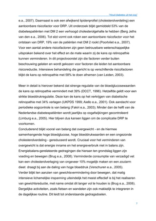 “Houd diabetes uit het oog”
7
e.a., 2007). Daarnaast is ook een afwijkend lipidenprofiel (cholesterolverdeling) een
aantoonbare risicofactor voor DRP. Uit onderzoek blijkt gemiddeld 53% van de
diabetespatiënten met DM 2 een verhoogd cholesterolgehalte te hebben (Berg Jeths
van den e.a., 2006). Tot slot vormt ook roken een aantoonbare risicofactor voor het
ontstaan van DRP, 19% van de patiënten met DM 2 rookt (Poortvliet e.a., 2007).
Voor een aantal andere risicofactoren zijn geen betrouwbare wetenschappelijke
uitspraken bekend over het effect en de mate waarin zij de kans op retinopathie
kunnen verminderen. In dit projectvoorstel zijn die factoren verder buiten
beschouwing gelaten en wordt gekozen voor factoren die leiden tot aantoonbare
risicoreductie. Intensieve behandeling die gericht is op verschillende risicofactoren
blijkt de kans op retinopathie met 58% te doen afnemen (van Leiden, 2003).
Meer in detail is hierover bekend dat strenge regulatie van de bloedglucosewaarden
de kans op retinopathie vermindert met 39% (DCCT, 1996). Hetzelfde geldt voor een
strikte bloeddrukregulatie. Deze kan de kans op het verkrijgen van diabetische
retinopathie met 34% verlagen (UKPDS 1999; Aiello e.a., 2001). Ook aandacht voor
periodieke oogcontrole is van belang (Fakiri e.a., 2003). Minder dan de helft van de
Nederlandse diabetespatiënten wordt jaarlijks op oogafwijkingen gecontroleerd
(Limburg e.a., 2005). Hier blijven dus kansen liggen om de complicatie DRP te
voorkomen.
Concluderend blijkt vooral van belang dat overgewicht - en de hiermee
samenhangende hoge bloedglucose, hoge bloeddrukwaarden en een ongezonde
cholesterolverdeling - gereduceerd wordt. Cruciaal voor het verminderen van
overgewicht is dat energie inname en het energieverbruik niet in balans zijn.
Energiebalans-gerelateerde gedragingen die hieraan ten grondslag liggen zijn
voeding en bewegen (Brug e.a., 2008). Verminderde consumptie van verzadigd vet
kan een cholesterolverlaging van ongeveer 10% mogelijk maken en een zoutarm
dieet draagt bij aan de daling van hoge bloeddruk (Verschuren e.a., 2005).
Verder blijkt ten aanzien van gewichtsvermindering door bewegen, dat matig
intensieve lichamelijke inspanning uiteindelijk het meest effectief is bij het realiseren
van gewichtsreductie, met name omdat dit langer vol te houden is (Brug e.a., 2008).
Dergelijke activiteiten, zoals fietsen en wandelen zijn ook makkelijk te integreren in
de dagelijkse routine. Dit leidt tot onderstaande gedragsdoelen.
 