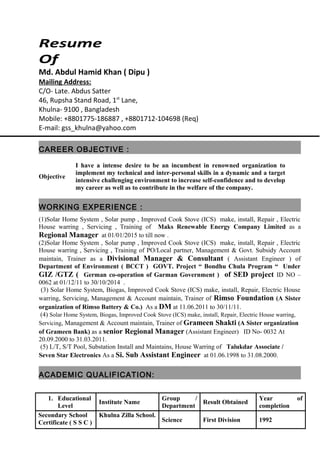 Resume
Of
Md. Abdul Hamid Khan ( Dipu )
Mailing Address:
C/O- Late. Abdus Satter
46, Rupsha Stand Road, 1st
Lane,
Khulna- 9100 , Bangladesh
Mobile: +8801775-186887 , +8801712-104698 (Req)
E-mail: gss_khulna@yahoo.com
CAREER OBJECTIVE :
Objective
I have a intense desire to be an incumbent in renowned organization to
implement my technical and inter-personal skills in a dynamic and a target
intensive challenging environment to increase self-confidence and to develop
my career as well as to contribute in the welfare of the company.
WORKING EXPERIENCE :
(1)Solar Home System , Solar pump , Improved Cook Stove (ICS) make, install, Repair , Electric
House warring , Servicing , Training of Maks Renewable Energy Company Limited as a
Regional Manager at 01/01/2015 to till now .
(2)Solar Home System , Solar pump , Improved Cook Stove (ICS) make, install, Repair , Electric
House warring , Servicing , Training of PO/Local partner, Management & Govt. Subsidy Account
maintain, Trainer as a Divisional Manager & Consultant ( Assistant Engineer ) of
Department of Environment ( BCCT ) GOVT. Project “ Bondhu Chula Program “ Under
GIZ /GTZ ( German co-operation of Garman Government ) of SED project ID NO –
0062 at 01/12/11 to 30/10/2014 .
(3) Solar Home System, Biogas, Improved Cook Stove (ICS) make, install, Repair, Electric House
warring, Servicing, Management & Account maintain, Trainer of Rimso Foundation (A Sister
organization of Rimso Battery & Co.) As a DM at 11.06.2011 to 30/11/11.
(4) Solar Home System, Biogas, Improved Cook Stove (ICS) make, install, Repair, Electric House warring,
Servicing, Management & Account maintain, Trainer of Grameen Shakti (A Sister organization
of Grameen Bank) as a senior Regional Manager (Assistant Engineer) ID No- 0032 At
20.09.2000 to 31.03.2011.
(5) L/T, S/T Pool, Substation Install and Maintains, House Warring of Talukdar Associate /
Seven Star Electronics As a Si. Sub Assistant Engineer at 01.06.1998 to 31.08.2000.
ACADEMIC QUALIFICATION:
1. Educational
Level
Institute Name
Group /
Department
Result Obtained
Year of
completion
Secondary School
Certificate ( S S C )
Khulna Zilla School.
Science First Division 1992
 