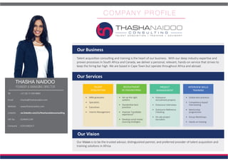 C O M PA N Y P R O F I L E
THASHA NAIDOO
FOUNDER & MANAGING DIRECTOR
Tel 	 : +27 (0) 71 509 8889
Email	 : thasha@thashanaidoo.com
Website 	 : www.thashanaidoo.com
Linkedin	: za.linkedin.com/in/thashanaidooconsulting
VAT No	 : 9248441199
Company	 : K2015082917
Talent acquisition consulting and training is the heart of our business. With our deep industry expertise and
proven processes in South Africa and Canada, we deliver a personal, relevant, hands-on service that strives to
keep the hiring bar high. We are based in Cape Town but operate throughout Africa and abroad.
Our Business
Our Services
TALENT
ACQUISITION
PROJECT
MANAGEMENT
RECRUITMENT
RE-ENGINEERING
INTERVIEW SKILLS
TRAINING
•	 MBA graduates
•	 Specialists
•	 Executives
•	 Interim Management
•	 Outsource
recruitment projects
•	 Outsource Interviews
•	 Outsource Reference
Checking
•	 On-site project
recruiters
•	 Set up the right
systems
•	 Standardize best
practices
•	 Improve “candidate
experience”
•	 Develop social media
sourcing strategies
•	 Global best practices
•	 Competency-based
Interviewing
•	 Mentorship
programmes
•	 Group Workshops
•	 Hands-on training
Our Vision
Our Vision is to be the trusted advisor, distinguished partner, and preferred provider of talent acquisition and
training solutions in Africa.
 