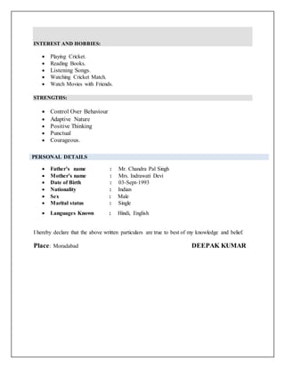 INTEREST AND HOBBIES:
 Playing Cricket.
 Reading Books.
 Listening Songs.
 Watching Cricket Match.
 Watch Movies with Friends.
STRENGTHS:
 Control Over Behaviour
 Adaptive Nature
 Positive Thinking
 Punctual
 Courageous.
 Father’s name : Mr. Chandra Pal Singh
 Mother’s name : Mrs. Indrawati Devi
 Date of Birth : 03-Sept-1993
 Nationality : Indian
 Sex : Male
 Marital status : Single
 Languages Known : Hindi, English
I hereby declare that the above written particulars are true to best of my knowledge and belief.
Place: Moradabad DEEPAK KUMAR
PERSONAL DETAILS
 