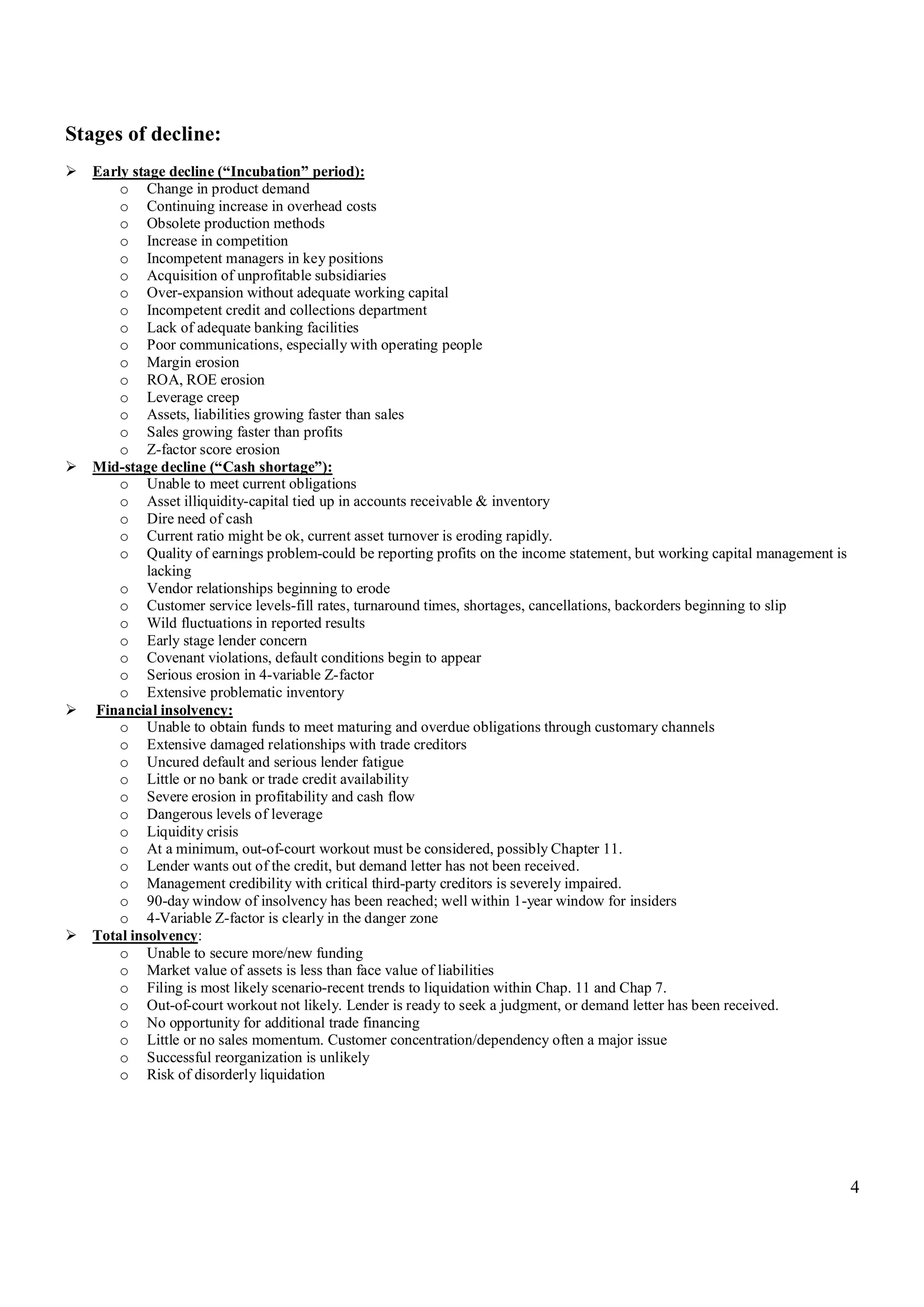 4
Stages of decline:
 Early stage decline (“Incubation” period):
o Change in product demand
o Continuing increase in overhead costs
o Obsolete production methods
o Increase in competition
o Incompetent managers in key positions
o Acquisition of unprofitable subsidiaries
o Over-expansion without adequate working capital
o Incompetent credit and collections department
o Lack of adequate banking facilities
o Poor communications, especially with operating people
o Margin erosion
o ROA, ROE erosion
o Leverage creep
o Assets, liabilities growing faster than sales
o Sales growing faster than profits
o Z-factor score erosion
 Mid-stage decline (“Cash shortage”):
o Unable to meet current obligations
o Asset illiquidity-capital tied up in accounts receivable & inventory
o Dire need of cash
o Current ratio might be ok, current asset turnover is eroding rapidly.
o Quality of earnings problem-could be reporting profits on the income statement, but working capital management is
lacking
o Vendor relationships beginning to erode
o Customer service levels-fill rates, turnaround times, shortages, cancellations, backorders beginning to slip
o Wild fluctuations in reported results
o Early stage lender concern
o Covenant violations, default conditions begin to appear
o Serious erosion in 4-variable Z-factor
o Extensive problematic inventory
 Financial insolvency:
o Unable to obtain funds to meet maturing and overdue obligations through customary channels
o Extensive damaged relationships with trade creditors
o Uncured default and serious lender fatigue
o Little or no bank or trade credit availability
o Severe erosion in profitability and cash flow
o Dangerous levels of leverage
o Liquidity crisis
o At a minimum, out-of-court workout must be considered, possibly Chapter 11.
o Lender wants out of the credit, but demand letter has not been received.
o Management credibility with critical third-party creditors is severely impaired.
o 90-day window of insolvency has been reached; well within 1-year window for insiders
o 4-Variable Z-factor is clearly in the danger zone
 Total insolvency:
o Unable to secure more/new funding
o Market value of assets is less than face value of liabilities
o Filing is most likely scenario-recent trends to liquidation within Chap. 11 and Chap 7.
o Out-of-court workout not likely. Lender is ready to seek a judgment, or demand letter has been received.
o No opportunity for additional trade financing
o Little or no sales momentum. Customer concentration/dependency often a major issue
o Successful reorganization is unlikely
o Risk of disorderly liquidation
 