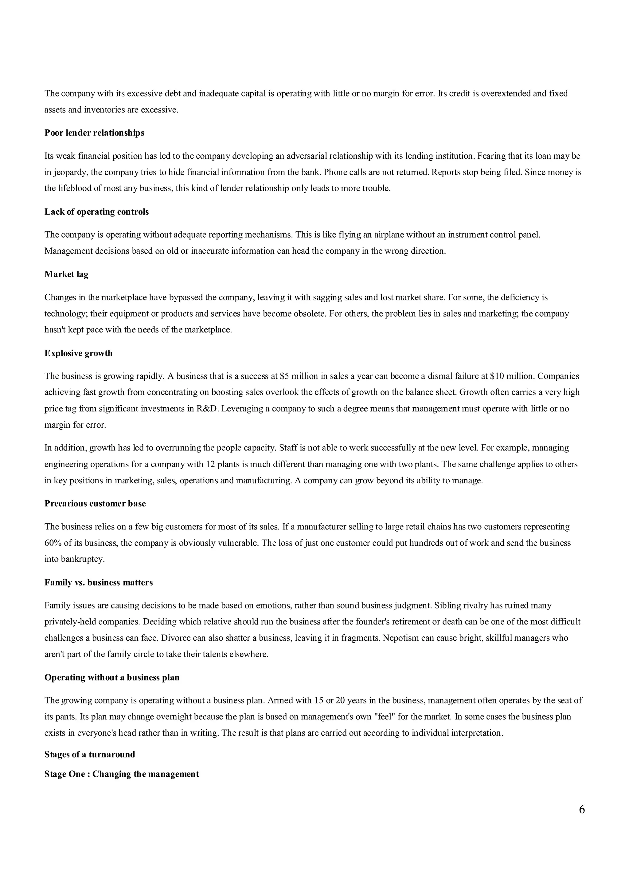 6
The company with its excessive debt and inadequate capital is operating with little or no margin for error. Its credit is overextended and fixed
assets and inventories are excessive.
Poor lender relationships
Its weak financial position has led to the company developing an adversarial relationship with its lending institution. Fearing that its loan may be
in jeopardy, the company tries to hide financial information from the bank. Phone calls are not returned. Reports stop being filed. Since money is
the lifeblood of most any business, this kind of lender relationship only leads to more trouble.
Lack of operating controls
The company is operating without adequate reporting mechanisms. This is like flying an airplane without an instrument control panel.
Management decisions based on old or inaccurate information can head the company in the wrong direction.
Market lag
Changes in the marketplace have bypassed the company, leaving it with sagging sales and lost market share. For some, the deficiency is
technology; their equipment or products and services have become obsolete. For others, the problem lies in sales and marketing; the company
hasn't kept pace with the needs of the marketplace.
Explosive growth
The business is growing rapidly. A business that is a success at $5 million in sales a year can become a dismal failure at $10 million. Companies
achieving fast growth from concentrating on boosting sales overlook the effects of growth on the balance sheet. Growth often carries a very high
price tag from significant investments in R&D. Leveraging a company to such a degree means that management must operate with little or no
margin for error.
In addition, growth has led to overrunning the people capacity. Staff is not able to work successfully at the new level. For example, managing
engineering operations for a company with 12 plants is much different than managing one with two plants. The same challenge applies to others
in key positions in marketing, sales, operations and manufacturing. A company can grow beyond its ability to manage.
Precarious customer base
The business relies on a few big customers for most of its sales. If a manufacturer selling to large retail chains has two customers representing
60% of its business, the company is obviously vulnerable. The loss of just one customer could put hundreds out of work and send the business
into bankruptcy.
Family vs. business matters
Family issues are causing decisions to be made based on emotions, rather than sound business judgment. Sibling rivalry has ruined many
privately-held companies. Deciding which relative should run the business after the founder's retirement or death can be one of the most difficult
challenges a business can face. Divorce can also shatter a business, leaving it in fragments. Nepotism can cause bright, skillful managers who
aren't part of the family circle to take their talents elsewhere.
Operating without a business plan
The growing company is operating without a business plan. Armed with 15 or 20 years in the business, management often operates by the seat of
its pants. Its plan may change overnight because the plan is based on management's own "feel" for the market. In some cases the business plan
exists in everyone's head rather than in writing. The result is that plans are carried out according to individual interpretation.
Stages of a turnaround
Stage One : Changing the management
 