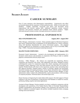 •
Resume of Sharron Jackson
33 Jackson Blvd. Bedford, Ohio 44146
(440) 439-6248
E-mail: norrahs524@yahoo.com
SHARRON JACKSON
CAREER SUMMARY
Over 15 years experience with Administrative responsibilities. Experienced in the office
environment along with the experience of field construction jobs. Ability to work under strict
deadlines. Capable, responsible, resourceful team player with diversified, strong
organizational and decision making skills. Additional capabilities include extensive
experience with personal computers and mainframe based software products. Highly
motivated and goal-oriented, accurate, thorough and precise in attention to details.
PROFESSIONAL EXPERIENCE
H2L1 ENGINEERING INC. August, 2013 - August 2015
Office Manager, Administrative Assistant - Duties included support to Mechanical Engineers
and various Architectural firms in preparation of CSI specifications for a variety of projects
along with SpecIntact Specifications for various Government projects. Also prepared
necessary paperwork for certification of various agencies such as City of Cleveland, MBE,
Edge. CMHA. Researched and prepared marketing documents.
RALPH TYLER COMPANIES December, 2003 – January, 2012
Document Control Administrator - Assisted in the development and implementation of a
document control process and procedures in conjunction with Prolog in order to establish
paperless communications between project teams.
Secretary - Office Manager – Ms. Jackson was responsible for maintaining effective
cooperation and interaction with clients, other departments and offices. Managed inventory
control/payment system for construction project thru client's requisition and procurement
(computer) system, balancing of line item detail between Ford and WGI cost systems as
required. Worked directly with client to write requisitions, purchase orders and tracking them
thru approval procedure. Prepared reports, minutes of meetings, agendas and memoranda,
processed incoming and outgoing documents, answer phones and monitor faxes. Established
and maintain filing systems, utilizing Prolog systems. Relieved Project Manager of basic
administrative duties, worked with confidential files, reports and procedures with knowledge
of corporate procedures. Performed duties with limited supervision.
Project Secretary in Engineering for multi-million dollar projects. Provided support to Project
Engineers in the form of preparation of Specifications and Standards as needed for research,
purchasing, bidding, logistics and related applications.
Assistant to Project Manager. Position entailed a very heavy workload in conjunction with the
development and construction of the Federal Reserve Bank of Cleveland. Responsibilities
included correspondence and documents relating to the construction and renovation of the
Bank. In addition to secretarial support, this position included receptionist duties, arranging
meetings and social functions.
Page 1 of 3
 