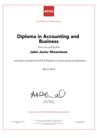 Foundations in Accountancy
Diploma in Accounting and
Business
This is to certify that
Jabin Junior Mwamlowe
has been awarded the ACCA Diploma in Accounting and Business
March 2013
Alan Hatfield
director - learning
Association of Chartered Certified Accountants
ACCA REGISTRATION NUMBER:
2088740
This certificate remains the property of ACCA and must not in any
circumstances be copied, altered or otherwise defaced.
ACCA retains the right to demand the return of this certificate at any
time and without giving reason.
CERTIFICATE NUMBER:
757479767149