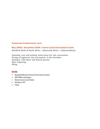 Temporary Employment/ cont.
May 2000 | December 2000 | Home Loans Concessions Clerk
Standard Bank of South Africa –Simmonds Street –(Johannesburg)
Assessing new and existing home loans for rate concessions.
Faxing of approved rate concessions to the branches
Assisting with client and branch queries
Data Capturing
Filing.
Skills
 Standard Bank In house home loans system
 MS Offices packages
 Home loans main frame
 Windows NT
 Citrix
 