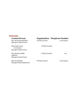 References
Contact Person Organisation Telephone Number
Mrs. Karen Marshall Reid UTi Sun Couriers 012 6732000
Manager-Contact Centre
Miss Linda Veeran UTi Sun Couriers
0116719500
Manager Contact Centre
Mrs. Marlene Giddey UTi Sun Couriers 010
2480000
Manager Contact Centre
Miss Erna Fitchat UTi Sun Couriers 012 6732000
Manager Claims Department
 