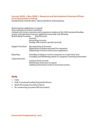 January 2001 | May 2002 | Research and Development Schemes Officer -
Fully Guaranteed Lending
Standard Bank of South Africa | Simmonds Street (Johannesburg)
Retrieving loan applications on request
Data capturing on systems mainframe
Liaising with various corporates and companies to implement the Full Guaranteed Lending
system and assist them to process applications timeously and efficiently.
Book keeping Functions: Stop Payments
Journals
Reconciling Accounts
Dealing with customer queries timeously
Support Functions: Reconstruction of Accounts
Dispatching of cheques processed for companies
Dispatching of returns and incorrect applications
Reporting: Attending meetings at various companies on a supervisory level
Compiling and distributing reports to companies containing information
of payments into
customer bank accounts
Distributing statements on request
Updating information on the in house loans system.
Skills
 Citrix
 Fully Guaranteed Lending Program(In House)
 Batch Processing (Journals) in House
 Re-constructing Accounts (Off-Line system)
Permanent Employment/ cont.
 