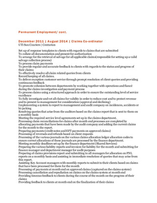 Permanent Employment/ cont.
December 2011 | August 2014 | Claims Co-ordinator
UTi Sun Couriers | Centurion
Set up of response templates to clients with regards to claims that are submitted
To collate all documentation and present for authorization
To arrange for the retrieval of salvage for all applicable claims(responsible for setting up a valid
salvage collection process)
To process claim payments
To provide regular and accurate feedback to clients with regards to the status and progress of
their claims
To effectively resolve all claim related queries from clients
Record keeping of all claims.
To deliver exception customer service through prompt resolution of client queries and providing
continuous feedback
To promote cohesion between departments by working together with operations and fiancé
during the claims investigation and payment process
To process claims using a structured approach in order to ensure the outstanding level of service
excellence
To fully investigate and vet all claims for validity in order to reduce cost and to protect revenue
and to present to management for consideration (approval and declining)
Implementing a system to report to management and audit company on incidences, accidents or
hi-jacking
Resolving queries that arise from the auditors based on the claims report that is sent to them on
a monthly basis
Meeting the required service level agreements set up in the claims department.
Processing claim reconciliations for claims after month end processes are completed by
allocating payments that have been made by the audit company and adding the current claims
for the month to the report.
Preparing payments (credit notes and EFT payments on approved claims)
Processing of reversals and refunds based on client requests
Processing of the various journals on the various claims allocation ledger allocation codes to
ensure correct allocations of these journals are processed by the finance department.
Meeting monthly deadlines set up by the finance department (Shared Services)
Preparing the various liability reports and invoices for liability for the month and submitting for
finance manager and department manager for audit purposes
Preparing of claims provisions report and submitting to all managers for allocation on PNL
reports on a monthly basis and assisting in immediate resolution of queries that may arise from
this report.
Assisting Key Account managers with monthly reports to submit to their clients based on claims
that have been processed for them for the month
Processing of payments at month end on approved claims (captured on the claims system)
Processing cancellation and repudiation on claims on the claims system at month end
Providing timeous feedback to clients during the course of the month on the progress of their
claims
Providing feedback to clients at month end on the finalization of their claims
 