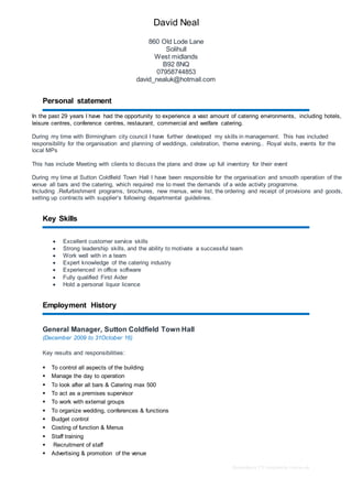 Redundancy CV templateby reed.co.uk
David Neal
860 Old Lode Lane
Solihull
West midlands
B92 8NQ
07958744853
david_nealuk@hotmail.com
Personal statement
In the past 29 years I have had the opportunity to experience a vast amount of catering environments, including hotels,
leisure centres, conference centres, restaurant, commercial and welfare catering.
During my time with Birmingham city council I have further developed my skills in management. This has included
responsibility for the organisation and planning of weddings, celebration, theme evening,. Royal visits, events for the
local MPs
This has include Meeting with clients to discuss the plans and draw up full inventory for their event
During my time at Sutton Coldfield Town Hall I have been responsible for the organisation and smooth operation of the
venue all bars and the catering, which required me to meet the demands of a wide activity programme.
Including .Refurbishment programs, brochures, new menus, wine list, the ordering and receipt of provisions and goods,
setting up contracts with supplier’s following departmental guidelines.
Key Skills
 Excellent customer service skills
 Strong leadership skills, and the ability to motivate a successful team
 Work well with in a team
 Expert knowledge of the catering industry
 Experienced in office software
 Fully qualified First Aider
 Hold a personal liquor licence
Employment History
General Manager, Sutton Coldfield Town Hall
(December 2009 to 31October 16)
Key results and responsibilities:
 To control all aspects of the building
 Manage the day to operation
 To look after all bars & Catering max 500
 To act as a premises supervisor
 To work with external groups
 To organize wedding, conferences & functions
 Budget control
 Costing of function & Menus
 Staff training
 Recruitment of staff
 Advertising & promotion of the venue
 