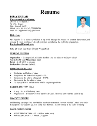 Resume
BIJAY KUMAR
Correspondence Address :
Qtr. No. B-566 Sector-2
At +P.O.- Jayant
Distt- Singrauli (M.P.)
Mobile No. – 9425858342, 7389938794
Email ID – bijaykumar210@gmail.com
Objective:
My objective is to achieve perfection in my work through the process of constant improvement,hard
working & vision combining with self motivation contributing the best to the organization.
ProfessionalExperience:
Total 20 Years experience (Twenty Years) Coal
CURRENT POSITION
Organization – M/s Jaiprakash Associates Limited (The hall mark of the Jaypee Group)
Amelia North Coal Mines (Open Cast)
Period – 2 July 2010 to onwards
Designation – Overman (Mines)
JOB RESPONSIBILITIES
 Production and Safety of mines
 Responsible for removal of targeted – OB
 Responsible for achieve of targeted – COAL
 Responsible for the safety of mines
 To deploy HEMM and all others vehicles as per requirements.
EARLIER POSITION HELD
 8 May 1993 to 12 February 2009
 Organization – Northern Coalfield Limited (NCL) A subsidiary of Coal India a Ltd. (CIL)
COMPANY PROFILE
Transforming challenges into opportunities has been the hallmark of the Coal India Limited ever since
its inceptions four decades ago. It is a only most beneficial Coal Company in the sector of mining.
JAYANT PROJECT PROFILE
 COAL PRODUCTION – 10.14 Million tones yearly
 OB PRODUCTION – 32 million (M3) years
 