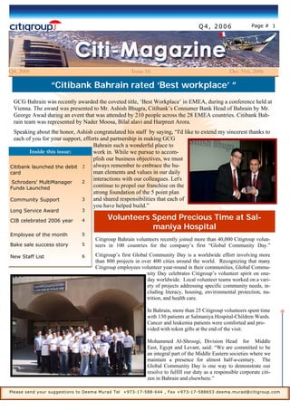 Page # 1
GCG Bahrain was recently awarded the coveted title, ‘Best Workplace’ in EMEA, during a conference held at
Vienna. The award was presented to Mr. Ashish Bhugra, Citibank’s Consumer Bank Head of Bahrain by Mr.
George Awad during an event that was attended by 210 people across the 28 EMEA countries. Citibank Bah-
rain team was represented by Nader Moosa, Bilal alavi and Harpreet Arora.
Speaking about the honor, Ashish congratulated his staff by saying, “I'd like to extend my sincerest thanks to
each of you for your support, efforts and partnership in making GCG
Bahrain such a wonderful place to
work in. While we pursue to accom-
plish our business objectives, we must
always remember to embrace the hu-
man elements and values in our daily
interactions with our colleagues. Let's
continue to propel our franchise on the
strong foundation of the 5 point plan
and shared responsibilities that each of
you have helped build.”
Q4, 2006 Issue 16 Dec 31st, 2006
“Citibank Bahrain rated ‘Best workplace’ ”
Citibank launched the debit
card
2
Schroders' MultiManager
Funds Launched
2
Community Support 3
Long Service Award 3
CIB celebrated 2006 year 4
Employee of the month 5
Bake sale success story 5
New Staff List 6
Inside this issue:
Please send your suggestions to Deema Murad Tel +973-17-588-644 , Fax +973-17-588653 deema.murad@citigroup.com
Q4, 2006
Volunteers Spend Precious Time at Sal-
maniya Hospital
Citigroup Bahrain volunteers recently joined more than 40,000 Citigroup volun-
teers in 100 countries for the company’s first “Global Community Day.”
Citigroup’s first Global Community Day is a worldwide effort involving more
than 800 projects in over 400 cities around the world. Recognizing that many
Citigroup employees volunteer year-round in their communities, Global Commu-
nity Day celebrates Citigroup’s volunteer spirit on one-
day worldwide. Local volunteer teams worked on a vari-
ety of projects addressing specific community needs, in-
cluding literacy, housing, environmental protection, nu-
trition, and health care.
In Bahrain, more than 25 Citigroup volunteers spent time
with 130 patients at Salmaniya Hospital-Children Wards.
Cancer and leukemia patients were comforted and pro-
vided with token gifts at the end of the visit.
Mohammed Al-Shroogi, Division Head for Middle
East, Egypt and Levant, said: “We are committed to be
an integral part of the Middle Eastern societies where we
maintain a presence for almost half-a-century. The
Global Community Day is one way to demonstrate our
resolve to fulfill our duty as a responsible corporate citi-
zen in Bahrain and elsewhere.”
 