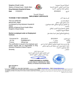 Kingdom of Saudi Arabia ‫ﺍﻟﺴـﻌﻮﺩﻳـﺔ‬ ‫ﺍﻟﻌـﺮﺑـﻴﺔ‬ ‫ﺍﻟﻤﻤـﻠﻜﺔ‬
Ministry of National Guard – Health Affairs ‫ﺍﻟﺼﺤـﻴﺔ‬ ‫ﺍﻟﺸـﺌﻮﻥ‬ - ‫ﺍﻟﻮﻃﻨﻲ‬ ‫ﺍﻟﺤﺮﺱ‬ ‫ﻭﺯﺍﺭﺓ‬
King Abdulaziz Hospital-Al Hassa ‫ﺍﻻﺣﺴﺎﺀ‬ - ‫ﻋﺒﺪﺍﻟﻌﺰﻳﺰ‬ ‫ﺍﻟﻤﻠﻚ‬ ‫ﻣﺴﺘﺸﻔﻰ‬
Date : 31/03/2014 2014/03/31 :
‫ﺍﻟﺘﺎﺭﻳﺦ‬
‫ﺧـﺪﻣــﺔ‬ ‫ﺷــﻬﺎﺩﺓ‬
EMPLOYMENT CERTIFICATE
TO WHOM IT MAY CONCERN :‫ﺍﻷﻣﺮ‬ ‫ﻳﻬﻤﻪ‬ ‫ﻣﻦ‬ ‫ﺇﻟﻰ‬
This is to certify that: :‫ﺑﺄﻥ‬ ‫ﻋﻠﻤﺎ‬ ‫ﻧﺤﻴﻄﻜﻢ‬
MOUSTAFA, IMAN ‫ﻣﺼﻄﻔﻰ‬ ‫ﻓﺘﻮﺡ‬ ‫ﻣﺼﻄﻔﻰ‬ ‫ﺍﻳﻤﺎﻥ‬
Is employed by King Abdulaziz Hospital-Al
Hassa,
Ministry of National Guard Health Affairs
Kingdom of Saudi Arabia.
‫ﺑﺒﺮﻧﺎﻣﺞ‬ ‫ﺍﻟﻌﺎﻣﻠﻴﻦ‬ ‫ﻣﻦ‬- ‫ﻋﺒﺪﺍﻟﻌﺰﻳﺰ‬ ‫ﺍﻟﻤﻠﻚ‬ ‫ﻣﺴﺘﺸﻔﻰ‬
‫ﺍﻻﺣﺴﺎﺀ‬
‫ﺍﻟﻮﻃﻨﻲ‬ ‫ﺍﻟﺤﺮﺱ‬ ‫ﺑﻮﺯﺍﺭﺓ‬ ‫ﺍﻟﺼﺤﻴﺔ‬ ‫ﻟﻠﺸﺌﻮﻥ‬
.‫ﺍﻟﺴﻌﻮﺩﻳﺔ‬ ‫ﺍﻟﻌﺮﺑﻴﺔ‬ ‫ﺍﻟﻤﻤﻠﻜﺔ‬
She/he is employed under an Employment
Contract.
‫ﻋﻤﻞ‬ ‫ﺑﻌـﻘﺪ‬ ‫ﻟﺪﻳـﻨﺎ‬ ‫ﻳﻌﻤﻞ‬ ‫ﻭﺍﻟـﻤﺬﻛﻮﺭ/ﺍﻟـﻤﺬﻛﻮﺭﺓ‬
Commenced On 2012-05-01 2012-05-01 ‫ﺍﻟﺘﻌﻴﻴﻦ‬ ‫ﺗﺎﺭﻳﺦ‬
Job Title PHARMACIST I 1 ‫ﺻﻴﺪﻟﻲ‬ ‫ﺑﻮﻇـﻴﻔـﺔ‬
Purpose Official Use ‫ﺍﻟﺮﺳﻤﻲ‬ ‫ﻟﻼﺳﺘﺨﺪﺍﻡ‬ ‫ﺍﻟﻐﺮﺽ‬
This certification is issued to the employee upon
his/her request with no responsibility to King
Abdulaziz Hospital-Al Hassa Program.
‫ﻋﻠﻰ‬ ‫ﺑﻨﺎﺀ‬ ‫ﺃﻋﻼﻩ‬ ‫ﺍﻟـﻤﺬﻛﻮﺭﺓ‬ /‫ﻟﻠﻤﺬﻛﻮﺭ‬ ‫ﺍﻟﺸﻬﺎﺩﺓ‬ ‫ﻫﺬﻩ‬ ‫ﺇﺻﺪﺍﺭ‬ ‫ﺗﻢ‬ ‫ﻭﻗﺪ‬
‫ﺑﺮﻧﺎﻣﺞ‬ ‫ﻋﻠﻰ‬ ‫ﻣﺴﺌﻮﻟﻴﺔ‬ ‫ﺃﺩﻧﻰ‬ ‫ﻭﺑﺪﻭﻥ‬ ‫ﻃﻠـﺒﻬﺎ‬ / ‫ﻃـﻠﺒﻪ‬‫ﻣﺴﺘﺸﻔﻰ‬
‫ﺍﻻﺣﺴﺎﺀ‬ - ‫ﻋﺒﺪﺍﻟﻌﺰﻳﺰ‬ ‫ﺍﻟﻤﻠﻚ‬.
Sincerely, , ‫ﺍﻟﻤﺨﻠﺺ‬
‫ﺍﻟﺮﻛﺒﺎﻥ‬ ‫ﻣﺤﻤﺪ‬ ‫ﺑﻦ‬ ‫ﺃﺣﻤﺪ‬
‫ﺍﻟﺼﺤﻴﺔ‬ ‫ﺑﺎﻟﺸﺆﻭﻥ‬ ‫ﺍﻹﺩﺍﺭﻳﺔ‬ ‫ﻟﻠﺸﺆﻭﻥ‬ ‫ﺍﻟﺘﻨﻔﻴﺬﻱ‬ ‫ﺍﻟﻤﺪﻳﺮ‬
‫ﺍﻟﺼﺤﻴﺔ‬ ‫ﺍﻟﺸﺆﻭﻥ‬ - ‫ﺍﻟﻮﻃﻨﻲ‬ ‫ﺍﻟﺤﺮﺱ‬ ‫ﻭﺯﺍﺭﺓ‬
AHMED MOHAMED AL RUKBAN
Executive Director Administrative Affairs
Ministry of National Guard Health Affairs
SRN: 975272566110
BN: 0028896
31982Ahsa,2477:P.O.BOX Tel: 5910000 Website: www.ngha.med.sa Email : Employeer1@ngha.med.sa
This E-certificate is an official document. Any imitation, addition, deletion or modification is strictly prohibited.
The certificate is considered null and void if marred and only to be used for the purposes that issued for.
The Authenticity and validity of the certificate can be verified by visiting the website using the Certificate
code(SRN)
‫ﺗﻌﺪ‬‫ﻫﺬﻩ‬‫ﺍﻟﺸﻬﺎﺩﺓ‬‫ﻣﻦ‬‫ﺍﻟﻮﺛﺎﺋﻖ‬‫ﺍﻻﻟﻜﺘﺮﻭﻧﻴﺔ‬‫ﺍﻟﺮﺳﻤﻴﺔ‬‫ﻭﻳﺤﻈﺮ‬‫ﻗﻄﻌﻴﺎ‬‫ﺗﻘﻠﻴﺪﻫﺎ‬‫ﺍﻭ‬‫ﺇﺩﺧﺎﻝ‬‫ﺃﻱ‬‫ﺗﻌﺪﻳﻼﺕ‬‫ﻋﻠﻴﻬﺎ‬‫ﺳﻮﺍﺀ‬‫ﺑﺎﻹﺿﺎﻓﺔ‬‫ﺍﻭ‬
‫ﺍﻟﺤﺬﻑ‬‫ﺍﻭ‬‫ﺍﻟﺘﻐﻴﻴﺮ‬‫ﻓﻲ‬‫ﺑﻴﺎﻧﺎﺗﻬﺎ‬‫ﺍﻭ‬‫ﻏﻴﺮ‬‫ﺫﻟﻚ‬‫ﻣﻦ‬‫ﺍﻧﻮﺍﻉ‬،‫ﺍﻟﺘﻌﺪﻳﻞ‬‫ﻭﺗﻌﺪ‬‫ﺍﻟﺸﻬﺎﺩﺓ‬‫ﻻﻏﻴﺔ‬‫ﺍﺫﺍ‬‫ﺷﺎﺑﻬﺎ‬‫ﺷﻲﺀ‬‫ﻣﻦ‬،‫ﺫﻟﻚ‬‫ﻭﻻ‬‫ﻳﺠﻮﺯ‬‫ﺗﺪﺍﻭﻝ‬
‫ﻫﺬﻩ‬‫ﺍﻟﺸﻬﺎﺩﺓ‬‫ﺍﻻ‬‫ﻓﻲ‬‫ﺍﻻﻏﺮﺍﺽ‬‫ﺍﻟﺘﻲ‬‫ﺍﺻﺪﺭﺕ‬.‫ﻷﺟﻠﻬﺎ‬‫ﻭﻳﻤﻜﻦ‬‫ﺍﻟﺘﺤﻘﻖ‬‫ﻣﻦ‬‫ﺻﺤﺔ‬‫ﻭﺻﻼﺣﻴﺔ‬‫ﺍﻟﺸﻬﺎﺩﺓ‬‫ﻋﺒﺮ‬‫ﺯﻳﺎﺭﺓ‬‫ﺍﻟﻤﻮﻗﻊ‬
‫ﺍﻹﻟﻜﺘﺮﻭﻧﻲ‬‫ﺑﺎﺳﺘﺨﺪﺍﻡ‬‫ﺭﻣﺰ‬‫ﺍﻟﺸﻬﺎﺩﺓ‬(SRN)
 