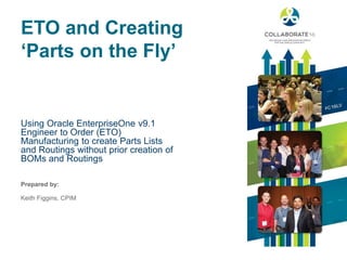 Prepared by:
ETO and Creating
‘Parts on the Fly’
Using Oracle EnterpriseOne v9.1
Engineer to Order (ETO)
Manufacturing to create Parts Lists
and Routings without prior creation of
BOMs and Routings
Keith Figgins, CPIM
 