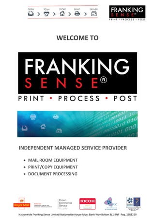 Nationwide Franking Sense Limited Nationwide House Moss Bank Way Bolton BL1 8NP Reg. 2683269
WELCOME TO
INDEPENDENT MANAGED SERVICE PROVIDER
 MAIL ROOM EQUIPMENT
 PRINT/COPY EQUIPMENT
 DOCUMENT PROCESSING
 