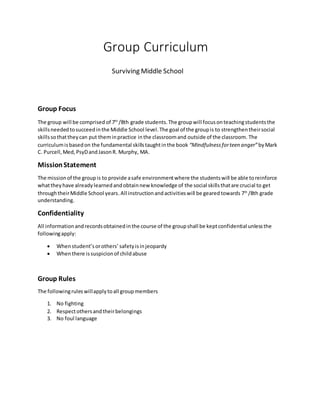 Group Curriculum
Surviving Middle School
Group Focus
The group will be comprised of 7th
/8th grade students.The groupwill focusonteachingstudentsthe
skillsneededtosucceedinthe Middle School level.The goal of the groupis to strengthentheirsocial
skillssothattheycan put theminpractice inthe classroomand outside of the classroom. The
curriculumisbasedon the fundamental skillstaughtinthe book “Mindfulnessforteen anger”byMark
C. Purcell,Med,PsyDandJasonR. Murphy, MA.
MissionStatement
The missionof the groupis to provide asafe environmentwhere the studentswill be able toreinforce
whattheyhave alreadylearnedandobtainnew knowledge of the social skillsthatare crucial to get
throughtheirMiddle School years.All instructionandactivitieswill be gearedtowards 7th
/8th grade
understanding.
Confidentiality
All informationandrecordsobtainedinthe course of the groupshall be keptconfidential unlessthe
followingapply:
 Whenstudent’sorothers’ safetyisinjeopardy
 Whenthere issuspicionof childabuse
Group Rules
The followingruleswillapplytoall groupmembers
1. No fighting
2. Respectothersandtheirbelongings
3. No foul language
 