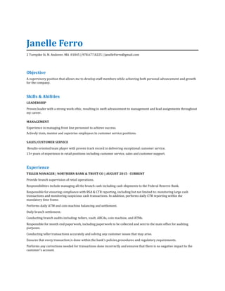 Janelle Ferro
2 Turnpike St, N. Andover, MA 01845 | 978.677.8225 | JanelleFerro@gmail.com
Objective
A supervisory position that allows me to develop staff members while achieving both personal advancement and growth
for the company.
Skills & Abilities
LEADERSHIP
Proven leader with a strong work ethic, resulting in swift advancement to management and lead assignments throughout
my career.
MANAGEMENT
Experience in managing front line personnel to achieve success.
Actively train, mentor and supervise employees in customer service positions.
SALES/CUSTOMER SERVICE
Results-oriented team player with proven track record in delivering exceptional customer service.
15+ years of experience in retail positions including customer service, sales and customer support.
Experience
TELLER MANAGER | NORTHERN BANK & TRUST CO | AUGUST 2015- CURRENT
Provide branch supervision of retail operations.
Responsibilities include managing all the branch cash including cash shipments to the Federal Reserve Bank.
Responsible for ensuring compliance with BSA & CTR reporting, including but not limited to: monitoring large cash
transactions and monitoring suspicious cash transactions. In addition, performs daily CTR reporting within the
mandatory time frame.
Performs daily ATM and coin machine balancing and settlement.
Daily branch settlement.
Conducting branch audits including: tellers, vault, ARCAs, coin machine, and ATMs.
Responsible for month end paperwork, including paperwork to be collected and sent to the main office for auditing
purposes.
Conducting teller transactions accurately and solving any customer issues that may arise.
Ensures that every transaction is done within the bank's policies,procedures and regulatory requirements.
Performs any corrections needed for transactions done incorrectly and ensures that there is no negative impact to the
customer's account.
 