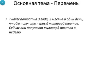 Основная тема - Перемены
• Twitter потратил 3 года, 2 месяца и один день,
чтобы получить первый миллиард твитов.
Сейчас они получают миллиард твитов в
неделю
9
 