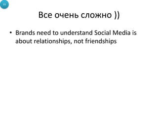 Все очень сложно ))
• Brands need to understand Social Media is
about relationships, not friendships
33
 