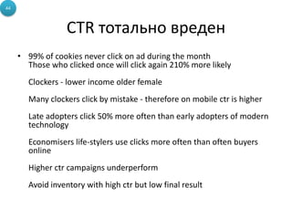 CTR тотально вреден
• 99% of cookies never click on ad during the month
Those who clicked once will click again 210% more likely
Clockers - lower income older female
Many clockers click by mistake - therefore on mobile ctr is higher
Late adopters click 50% more often than early adopters of modern
technology
Economisers life-stylers use clicks more often than often buyers
online
Higher ctr campaigns underperform
Avoid inventory with high ctr but low final result
44
 