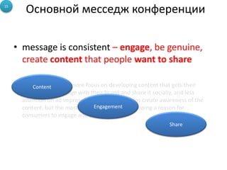 15
         Основной месседж конференции

     • message is consistent – engage, be genuine,
       create content that people want to share

     • Brands are putting more focus on developing content that gets their
           Content
       consumers to engage with their brand and share it socially, and less
       attention on ad impressions. Advertising helps create awareness of the
                                  Engagement
       content, but the most important part is developing a reason for
       consumers to engage and share.
                                                                Share
 