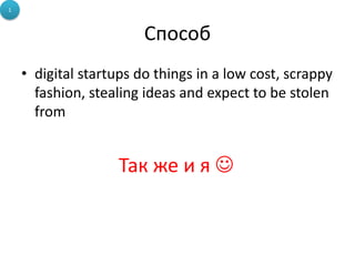 1



                        Способ
    • digital startups do things in a low cost, scrappy
      fashion, stealing ideas and expect to be stolen
      from


                   Так же и я 
 