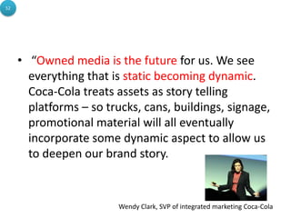 52




     • “Owned media is the future for us. We see
       everything that is static becoming dynamic.
       Coca-Cola treats assets as story telling
       platforms – so trucks, cans, buildings, signage,
       promotional material will all eventually
       incorporate some dynamic aspect to allow us
       to deepen our brand story.


                         Wendy Clark, SVP of integrated marketing Coca-Cola
 