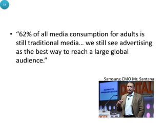 53




     • “62% of all media consumption for adults is
       still traditional media… we still see advertising
       as the best way to reach a large global
       audience.”

                                      Samsung CMO Mr. Santana
 