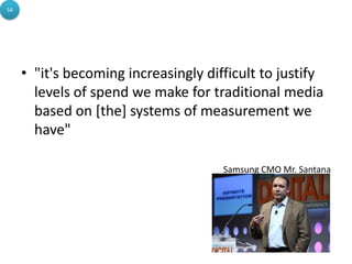 54




     • "it's becoming increasingly difficult to justify
       levels of spend we make for traditional media
       based on [the] systems of measurement we
       have"

                                      Samsung CMO Mr. Santana
 