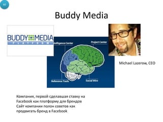 60



                         Buddy Media



                                            Michael Lazerow, CEO




     Компания, первой сделавшая ставку на
     Facebook как платформу для брендов
     Сайт компании полон советов как
     продвигать бренд в Facebook
 