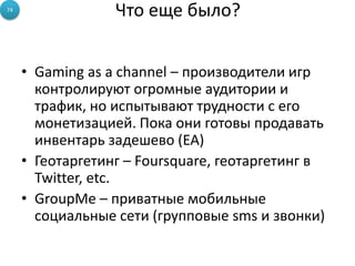 74
                  Что еще было?


     • Gaming as a channel – производители игр
       контролируют огромные аудитории и
       трафик, но испытывают трудности с его
       монетизацией. Пока они готовы продавать
       инвентарь задешево (EA)
     • Геотаргетинг – Foursquare, геотаргетинг в
       Twitter, etc.
     • GroupMe – приватные мобильные
       социальные сети (групповые sms и звонки)
 