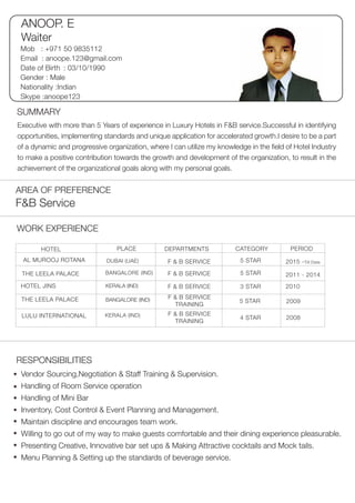 ANOOP. E
Waiter
SUMMARY
RESPONSIBILITIES
Executive with more than 5 Years of experience in Luxury Hotels in F&B service.Successful in identifying
opportunities, implementing standards and unique application for accelerated growth.I desire to be a part
of a dynamic and progressive organization, where I can utilize my knowledge in the ﬁeld of Hotel Industry
to make a positive contribution towards the growth and development of the organization, to result in the
achievement of the organizational goals along with my personal goals.
HOTEL PLACE DEPARTMENTS CATEGORY PERIOD
THE LEELA PALACE
AL MUROOJ ROTANA
THE LEELA PALACE
BANGALORE (IND)
DUBAI (UAE)
BANGALORE (IND)
KERALA (IND)
F & B SERVICE
F & B SERVICE
F & B SERVICE
F & B SERVICE
TRAINING
F & B SERVICE
TRAINING
2009
2008
2011 - 2014
2015 -Till Date
2010HOTEL JINS KERALA (IND)
Vendor Sourcing,Negotiation & Staff Training & Supervision.
Handling of Room Service operation
Handling of Mini Bar
Inventory, Cost Control & Event Planning and Management.
Maintain discipline and encourages team work.
Willing to go out of my way to make guests comfortable and their dining experience pleasurable.
Presenting Creative, Innovative bar set ups & Making Attractive cocktails and Mock tails.
Menu Planning & Setting up the standards of beverage service.
LULU INTERNATIONAL
Mob : +971 50 9835112
Email : anoope.123@gmail.com
Date of Birth : 03/10/1990
Gender : Male
Nationality :Indian
Skype :anoope123
5 STAR
5 STAR
5 STAR
4 STAR
3 STAR
WORK EXPERIENCE
AREA OF PREFERENCE
F&B Service
 
