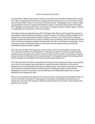 Youth for Advocacy of the Arts
In November of 1998, writers, poets, musicians, dancers and artists alikecollaborated to create
ART 180, an organization thataimed to change the lives of the youth in our community through
use of the arts. With a vision to turn around the lives of youth 180 degrees, and a mission to give
young people a chance to express themselves through art and share their stories with others,
ART 180 began partnering with other non-profits to change the lives of children ages 8-18 living
in challenging circumstances in Richmond, Virginia.
Ithas been nearly two decades since ART 180 began their efforts, and through their programs
they beganto see something troubling occurring in Virginia. The state is pushing children out of
school and into the juvenile justice system. Virginia is number one in the country for referring
children to law enforcement from school, and even more concerning, Richmond leads the entire
state of Virginia in discipline students through both short-term and long-term suspension. This is
causing our youth to fall behind, drop out of school and ultimatelybecome incarcerated,
creating the school-to-prison pipeline.
ART 180, with the help of the LegalAid Justice Center, aims to fix thatproblem through their
Youth Self Advocatedfor the Artsprogram. Their goal is to get rid of Virginia’s large outdated
juvenile prisons and keepyouth closer to their homes and communities. Itwould be an ongoing
programaimed at the faces of the incarcerated youth to the general assembly building, school
board meetings and the departmentof the juvenile system board room.
ART 180 would work with the incarcerated and formerly incarcerated youth year round, leading
up to the summers where they would takean create advocacy materials from the youth’s
perspective around what policy shifts they would like to see. The program would also convene a
youth advocacy network directed and led by youth. A fellowship program would also be
developed to connect the youths to actual internships and fellowships where they can gain
experience and develop job skills.
With so much positivity and support from the community, including Richmond’s Police Chief, it is
time for the youth to be heard, to feel support and be seen as capableand creative human
beings who care about the long term effectsof policies that do not for them, their families, their
peers and our society.
 