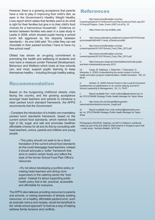 However, there is a growing acceptance that parents
have a role to play in improving their child’s diet, as
seen in the Government’s Healthy Weight Healthy
Lives report which states that families want to do what
is right for their families but give in to their child’s food
choices for a harmonious household.xi
Evidence on
tension between families was seen in a case study in
Leeds in 2008, which showed pupils having a school
lunch felt aggrieved by the disparity between
standards.xii
As one child said: “It’s unfair they can eat
chocolate in their packed lunches I have to have my
free school meal”.
Ofsted has shown an on-going commitment to
promoting the health and wellbeing of students and
now have a measure (under Personal Development,
Behaviour and Welfare) which looks at how schools
can, and must, support pupils’ learning to keep
themselves healthy – including through healthy eating.
Recommendation
Based on the burgeoning childhood obesity crisis
facing the country, and the growing acceptance
amongst head teachers and parents to introduce a
clear packed lunch standard framework, the APPG
recommends that the Government:
- Considers the introduction of a holistic non-mandatory
packed lunch standards framework, based on the
current school food standards, which restricts foods
high in fat, sugar and salt and promotes healthier
affordable choices for all and do this by consulting with
head teachers, unions, parents and children and young
people.
- This policy should not seek to be a direct
translation of the current school food standards
as this could disengage head teachers, instead
it should advocate a ‘softer’ framework that
aims to restrict certain foods and reflect the
style of the former School Food Plan Office’s
resources.
- It’s not about developing a punitive policy or
making head teachers and dining room
supervisors or the catering sector the ‘food
police’. Instead it’s about supporting public
health policy that is fair, practical, accessible
and affordable for everyone.
TheAPPG also believes providing resources to parents
and schools, or raising awareness of already existing
resources, on a healthy, affordable packed lunch, such
as example menus and recipes, would be beneficial to
the ‘whole school approach’ to food as a way of helping
address family tensions and conflicts.
References
i http://www.schoolfoodplan.com/wp-
content/uploads/2013/10/School-Food-Plan-Evidence-Pack-July-201
3-Final.pdf Rogers, Cade, Evans (2007) et al Pg. 16
ii https://www.noo.org.uk/slide_sets
iii http://www.publications.parliament.uk/pa/cm201516/cmsel
ect/cmhealth/465/46511.htm#_idTextAnchor066
iv http://www.schoolfoodplan.com/wp-
content/uploads/2013/07/School_Food_Plan_2013.pdf
v http://www.schoolfoodplan.com/wp-
content/uploads/2013/07/School_Food_Plan_2013.pdf
vi https://www.gov.uk/government/statistics/schools-pupils-
and-their-characteristics-january-2015
viii Cargo, M. Salsberg, J. Delormier, T. Desrosiers, S.
Macaulay, A. (2005) Understanding the social context of school
health promotion program implementation. Health Education. 106: (2)
85-97
ix Herbert, D. (2000) School Choice in the Local Environment:
headteachers as gatekeepers on an uneven playing Journal of
School Leadership & Management, 20, (1): 79-97.
x Report available from rosie.molinari@taylorshaw.com or
tel. 07912784496 Strategic Public Health Manager for Taylor Shaw
xi http://www.nhs.uk/change4life/supporter-
resources/downloads/consumer_insight.pdf
xii Report available from rosie.molinari@taylorshaw.com
tel. no. 07912784496 Strategic Public Health Manager for Taylor
Shaw
_____________________________________________________
Photographs SOURCE: Gatenby, LA (2011) Children’s nutritional
intake as part of the Eat Well Do Well scheme in Kingston-upon-Hull
– a pilot study. Nutrition Bulletin. 36 87-94.
 
