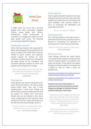   
 
 
Leeds Case 
Study: 
 
In  2008,  Leeds  City  Council  led  a  city‐wide 
packed  lunch  policy  consultation  engaging 
children,  young  people  their  families, 
headteachers,  health  professionals  & 
councillors to investigate the needs for a city‐
wide  packed  lunch  policy.  The  following 
summarise key stakeholder opinions. 
Headteacher opinion 
Of the 109 Head teachers that responded 92 
(84%), said they agreed and would welcome the 
policy to support their health ethos. Concerns 
related  to  parent  reaction  and  requested 
tailored  support  for  families  on  what 
constitutes a healthy school meal. They agreed 
the  policy  should  not  be  mandatory,  and 
requested  high‐level  publicity  to  inform  and 
prepare pupils and parents for change.  
 “We anticipate a few issues to start with, but 
eventually pupils and parents will conform, 
same as the School Uniform policy.”  
Headteacher 
Pupil opinion 
Pupils agreed it was only fair that packed lunch 
pupils should eat healthily ‐ the same as those 
having  school  meals.  They  said  if  done 
inappropriately  it  could  cause  bullying  and 
discrimination of pupils and expressed the need 
for  support  for  children  from  low‐income 
families  who  are  not  entitled  to  free  school 
meals; recognising that there would be some 
resistance at first from pupils and parents, but 
felt after time that they would get used to it.  
“Its unfair students can eat chocolate in their 
packed lunch but we can’t buy from the 
school.” Secondary school pupil 
Parent opinion 
Parents agreed saying the standards for school 
food were necessary, and that it was unfair that 
packed lunch eaters were not restricted to the 
same  standards.  Their  concerns  tended  to 
focus  on  monitoring  and  affordability  and 
would welcome advice.    
“It’s one less argument” Parent 
Catering opinion 
All 9 catering providers to the 260 schools in 
Leeds welcomed the policy. Collective concerns 
focused  on  monitoring  and  importance  of 
promoting a hot school meal and monitoring. 
“Must not discourage uptake of school meals.” 
Catering Manager 
Policy outcome 
These  findings  informed  the  Leeds  Packed 
Lunch policy toolkit and guide setting out 6 key 
steps for implementation in consultation with 
pupils and families. A free copy of the original 
Packed Lunch Policy Guidance Frameworks and 
a  toolkit  on  ‘how  to’  create  a  policy  are 
available here:  
http://www.cornwallhealthyschools.org/documents/pack
ed%20lunch%20policy%20guidance%20EL.pdf 
http://www.cornwallhealthyschools.org/documents/pack
ed%20lunch%20toolkit.pdf 
Sample comments by Head teachers in 
response to the policy facilitated by a Clinical 
Programme Manager for Paediatric Dietitian 
(Childhood Obesity) in Manchester: 
 “These families often struggle to provide three 
meals a day, especially in the school holidays 
and are frequent recipients of our food bank 
vouchers.  The packed lunches are low on a 
nutritional and calorific level just due to 
affordability.  
 
“There would need to be an investment in 
skilling parents up to meet a set of guidelines 
rather than just setting rules.” 
 
 