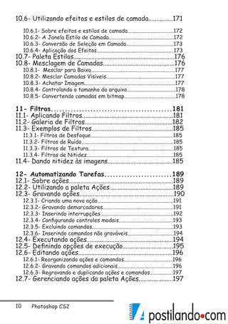 10 Photoshop CS2
10.6- Utilizando efeitos e estilos de camada...............171
10.6.1- Sobre efeitos e estilos de camada..................................172
10.6.2- A Janela Estilo de Camada................................................172
10.6.3- Conversão de Seleção em Camada...................................173
10.6.4- Aplicação dos Efeitos.........................................................173
10.7- Paleta Estilos..............................................................176
10.8- Mesclagem de Camadas............................................176
10.8.1- Mesclar para Baixo..............................................................177
10.8.2- Mesclar Camadas Visíveis...................................................177
10.8.3- Achatar Imagem...................................................................177
10.8.4- Controlando o tamanho do arquivo....................................178
10.8.5- Convertendo camadas em bitmap......................................178
11- Filtros...........................................181
11.1- Aplicando Filtros........................................................181
11.2- Galeria de Filtros......................................................182
11.3- Exemplos de Filtros..................................................185
11.3.1- Filtros de Desfoque.............................................................185
11.3.2- Filtros de Ruído....................................................................185
11.3.3- Filtros de Textura...............................................................185
11.3.4- Filtros de Nitidez................................................................185
11.4- Dando nitidez às imagens........................................185
12- Automatizando Tarefas........................189
12.1- Sobre ações................................................................189
12.2- Utilizando a paleta Ações.......................................189
12.3- Gravando ações..........................................................190
12.3.1- Criando uma nova ação........................................................191
12.3.2- Gravando demarcadores....................................................191
12.3.3- Inserindo interrupções......................................................192
12.3.4- Configurando controles modais........................................193
12.3.5- Excluindo comandos............................................................193
12.3.6- Inserindo comandos não graváveis..................................194
12.4- Executando ações.....................................................194
12.5- Definindo opções de execução...............................195
12.6- Editando ações..........................................................196
12.6.1- Reorganizando ações e comandos....................................196
12.6.2- Gravando comandos adicionais.........................................196
12.6.3- Regravando e duplicando ações e comandos.................197
12.7- Gerenciando ações da paleta Ações.....................197
 