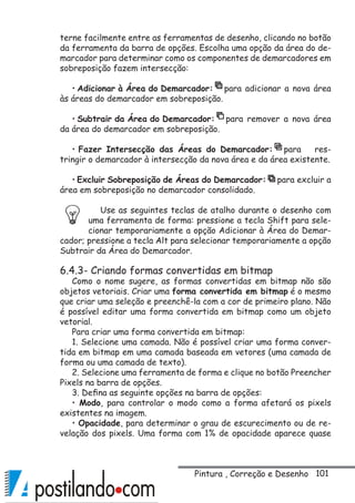 101
terne facilmente entre as ferramentas de desenho, clicando no botão
da ferramenta da barra de opções. Escolha uma opção da área do de-
marcador para determinar como os componentes de demarcadores em
sobreposição fazem intersecção:
• Adicionar à Área do Demarcador: para adicionar a nova área
às áreas do demarcador em sobreposição.
• Subtrair da Área do Demarcador: para remover a nova área
da área do demarcador em sobreposição.
• Fazer Intersecção das Áreas do Demarcador: para res-
tringir o demarcador à intersecção da nova área e da área existente.
• Excluir Sobreposição de Áreas do Demarcador: para excluir a
área em sobreposição no demarcador consolidado.
Use as seguintes teclas de atalho durante o desenho com
uma ferramenta de forma: pressione a tecla Shift para sele-
cionar temporariamente a opção Adicionar à Área do Demar-
cador; pressione a tecla Alt para selecionar temporariamente a opção
Subtrair da Área do Demarcador.
6.4.3- Criando formas convertidas em bitmap
Como o nome sugere, as formas convertidas em bitmap não são
objetos vetoriais. Criar uma forma convertida em bitmap é o mesmo
que criar uma seleção e preenchê-la com a cor de primeiro plano. Não
é possível editar uma forma convertida em bitmap como um objeto
vetorial.
Para criar uma forma convertida em bitmap:
1. Selecione uma camada. Não é possível criar uma forma conver-
tida em bitmap em uma camada baseada em vetores (uma camada de
forma ou uma camada de texto).
2. Selecione uma ferramenta de forma e clique no botão Preencher
Pixels na barra de opções.
3. Defina as seguinte opções na barra de opções:
• Modo, para controlar o modo como a forma afetará os pixels
existentes na imagem.
• Opacidade, para determinar o grau de escurecimento ou de re-
velação dos pixels. Uma forma com 1% de opacidade aparece quase
Pintura , Correção e Desenho
 