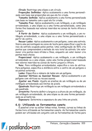 103
Círculo: Restringe uma elipse a um círculo.
Proporções Definidas: Aplica acabamento a uma forma personali-
zada com base nas proporções em que ela foi criada.
Tamanho Definido: Aplica acabamento a uma forma personalizada
com base no tamanho com o qual ela foi criada.
Tamanho Fixo: Aplica acabamento a um retângulo, a um retângulo
arredondado, a uma elipse ou a uma forma personalizada, como uma
forma fixa baseada nos valores inseridos na caixas de texto Altura e
Largura.
A Partir do Centro: Aplica acabamento a um retângulo, a um re-
tângulo arredondado, a uma elipse ou a uma forma personalizada a
partir do centro.
Recuar Lados: Aplica acabamento a um polígono, como uma estrela.
Insira uma porcentagem na caixa de texto para especificar a parte do
raio da estrela ocupada pelos pontos. Uma configuração de 50% cria
pontos que compreendem a metade do raio total da estrela. Um valor
maior cria pontos mais nítidos e finos, enquanto um valor menor cria
pontos mais cheios.
Proporcional: Aplica acabamento a um retângulo, a um retângulo
arredondado ou a uma elipse, como uma forma proporcional baseada
nos valores inseridos na caixas de texto Largura e Altura.
Raio: Para retângulos arredondados, especifica o raio do vértice.
Para polígonos, especifica a distância entre o centro de um polígono e
os pontos externos.
Lados: Especifica o número de lados em um polígono.
Suavizar Vértices ou Suavizar Recuos: Aplica acabamento a um
polígono com vértices ou recuos suaves.
Ajustar aos Pixels: Ajusta as arestas de um retângulo ou de um
retângulo arredondado aos limites de pixels.
Quadrado: Restringe um retângulo ou um retângulo arredondado a
um quadrado.
Irrestrito: Permite definir a largura e a altura de um retângulo, de
um retângulo arredondado, de uma elipse ou de uma forma personali-
zada ao arrastá-los.
Espessura: Determina a espessura de uma linha em pixels.
6.6- Utilizando as ferramentas caneta
É possível criar ou editar linhas retas, formas, curvas ou linhas de
forma livre utilizando as ferramentas caneta. As ferramentas caneta
podem ser utilizadas em conjunto com as ferramentas de forma para
Pintura , Correção e Desenho
 