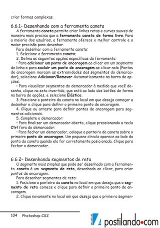 104 Photoshop CS2
criar formas complexas.
6.6.1- Desenhando com a ferramenta caneta
A ferramenta caneta permite criar linhas retas e curvas suaves de
maneira mais precisa que a ferramenta caneta de forma livre. Para
a maioria dos usuários, a ferramenta oferece o melhor controle e a
maior precisão para desenhar.
Para desenhar com a ferramenta caneta:
1. Selecione a ferramenta caneta;
2. Defina as seguintes opções específicas da ferramenta:
• Para adicionar um ponto de ancoragem ao clicar em um segmento
de linha e para excluir um ponto de ancoragem ao clicar nele (Pontos
de ancoragem marcam as extremidades dos segmentos do demarca-
dor), selecione Adicionar/Remover Automaticamente na barra de op-
ções.
• Para visualizar segmentos do demarcador à medida que você de-
senha, clique na seta invertida, que está ao lado dos botões de forma
na barra de opções, e selecione Elástico.
3. Posicione o ponteiro da caneta no local em que deseja começar a
desenhar e clique para definir o primeiro ponto de ancoragem.
4. Clique ou arraste para definir pontos de ancoragem para seg-
mentos adicionais.
5. Complete o demarcador:
• Para finalizar um demarcador aberto, clique pressionando a tecla
Ctrl fora do demarcador.
• Para fechar um demarcador, coloque o ponteiro da caneta sobre o
primeiro ponto de ancoragem. Um pequeno círculo aparece ao lado da
ponta da caneta quando ela for corretamente posicionada. Clique para
fechar o demarcador.
6.6.2- Desenhando segmentos de reta
O segmento mais simples que pode ser desenhado com a ferramen-
ta caneta é um segmento de reta, desenhado ao clicar, para criar
pontos de ancoragem.
Para desenhar segmentos de reta:
1. Posicione o ponteiro da caneta no local em que deseja que o seg-
mento de reta comece e clique para definir o primeiro ponto de an-
coragem.
2. Clique novamente no local em que deseja que o primeiro segmen-
 