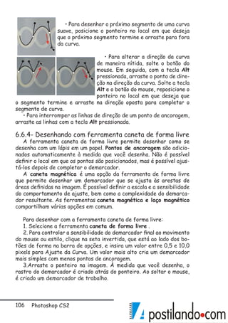 106 Photoshop CS2
• Para desenhar o próximo segmento de uma curva
suave, posicione o ponteiro no local em que deseja
que o próximo segmento termine e arraste para fora
da curva.
• Para alterar a direção da curva
de maneira nítida, solte o botão do
mouse. Em seguida, com a tecla Alt
pressionada, arraste o ponto de dire-
ção na direção da curva. Solte a tecla
Alt e o botão do mouse, reposicione o
ponteiro no local em que deseja que
o segmento termine e arraste na direção oposta para completar o
segmento de curva.
• Para interromper as linhas de direção de um ponto de ancoragem,
arraste as linhas com a tecla Alt pressionada.
6.6.4- Desenhando com ferramenta caneta de forma livre
A ferramenta caneta de forma livre permite desenhar como se
desenha com um lápis em um papel. Pontos de ancoragem são adicio-
nados automaticamente à medida que você desenha. Não é possível
definir o local em que os pontos são posicionados, mas é possível ajus-
tá-los depois de completar o demarcador.
A caneta magnética é uma opção da ferramenta de forma livre
que permite desenhar um demarcador que se ajusta às arestas de
áreas definidas na imagem. É possível definir a escala e a sensibilidade
do comportamento de ajuste, bem como a complexidade do demarca-
dor resultante. As ferramentas caneta magnética e laço magnético
compartilham várias opções em comum.
Para desenhar com a ferramenta caneta de forma livre:
1. Selecione a ferramenta caneta de forma livre .
2. Para controlar a sensibilidade do demarcador final ao movimento
do mouse ou estilo, clique na seta invertida, que está ao lado dos bo-
tões de forma na barra de opções, e insira um valor entre 0,5 e 10,0
pixels para Ajuste da Curva. Um valor mais alto cria um demarcador
mais simples com menos pontos de ancoragem.
3.Arraste o ponteiro na imagem. À medida que você desenha, o
rastro do demarcador é criado atrás do ponteiro. Ao soltar o mouse,
é criado um demarcador de trabalho.
 