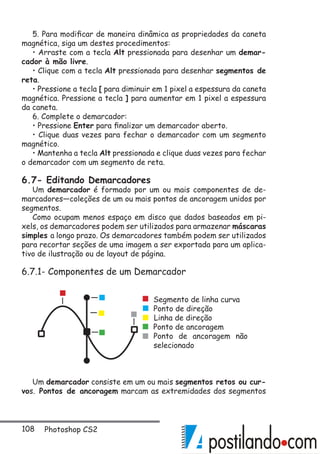 108 Photoshop CS2
5. Para modificar de maneira dinâmica as propriedades da caneta
magnética, siga um destes procedimentos:
• Arraste com a tecla Alt pressionada para desenhar um demar-
cador à mão livre.
• Clique com a tecla Alt pressionada para desenhar segmentos de
reta.
• Pressione a tecla [ para diminuir em 1 pixel a espessura da caneta
magnética. Pressione a tecla ] para aumentar em 1 pixel a espessura
da caneta.
6. Complete o demarcador:
• Pressione Enter para finalizar um demarcador aberto.
• Clique duas vezes para fechar o demarcador com um segmento
magnético.
• Mantenha a tecla Alt pressionada e clique duas vezes para fechar
o demarcador com um segmento de reta.
6.7- Editando Demarcadores
Um demarcador é formado por um ou mais componentes de de-
marcadores—coleções de um ou mais pontos de ancoragem unidos por
segmentos.
Como ocupam menos espaço em disco que dados baseados em pi-
xels, os demarcadores podem ser utilizados para armazenar máscaras
simples a longo prazo. Os demarcadores também podem ser utilizados
para recortar seções de uma imagem a ser exportada para um aplica-
tivo de ilustração ou de layout de página.
6.7.1- Componentes de um Demarcador
Um demarcador consiste em um ou mais segmentos retos ou cur-
vos. Pontos de ancoragem marcam as extremidades dos segmentos
Segmento de linha curva
Ponto de direção
Linha de direção
Ponto de ancoragem
Ponto de ancoragem não
selecionado
 