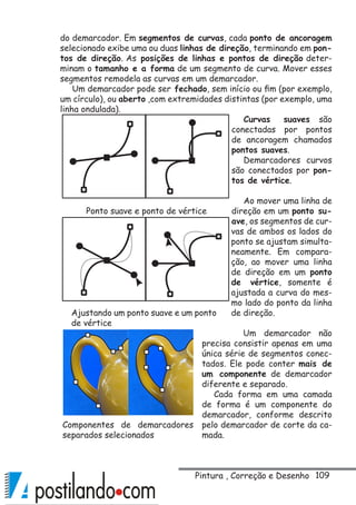 109
do demarcador. Em segmentos de curvas, cada ponto de ancoragem
selecionado exibe uma ou duas linhas de direção, terminando em pon-
tos de direção. As posições de linhas e pontos de direção deter-
minam o tamanho e a forma de um segmento de curva. Mover esses
segmentos remodela as curvas em um demarcador.
Um demarcador pode ser fechado, sem início ou fim (por exemplo,
um círculo), ou aberto ,com extremidades distintas (por exemplo, uma
linha ondulada).
Curvas suaves são
conectadas por pontos
de ancoragem chamados
pontos suaves.
Demarcadores curvos
são conectados por pon-
tos de vértice.
Ao mover uma linha de
direção em um ponto su-
ave, os segmentos de cur-
vas de ambos os lados do
ponto se ajustam simulta-
neamente. Em compara-
ção, ao mover uma linha
de direção em um ponto
de vértice, somente é
ajustada a curva do mes-
mo lado do ponto da linha
de direção.
Um demarcador não
precisa consistir apenas em uma
única série de segmentos conec-
tados. Ele pode conter mais de
um componente de demarcador
diferente e separado.
Cada forma em uma camada
de forma é um componente do
demarcador, conforme descrito
pelo demarcador de corte da ca-
mada.
Ponto suave e ponto de vértice
Ajustando um ponto suave e um ponto
de vértice
Componentes de demarcadores
separados selecionados
Pintura , Correção e Desenho
 