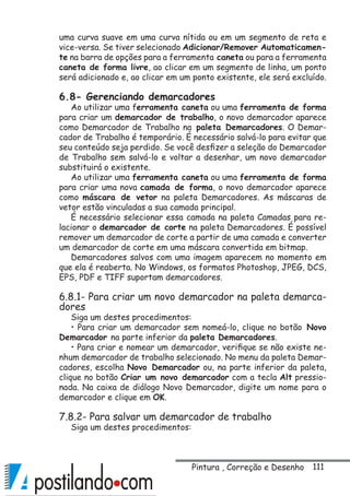 111
uma curva suave em uma curva nítida ou em um segmento de reta e
vice-versa. Se tiver selecionado Adicionar/Remover Automaticamen-
te na barra de opções para a ferramenta caneta ou para a ferramenta
caneta de forma livre, ao clicar em um segmento de linha, um ponto
será adicionado e, ao clicar em um ponto existente, ele será excluído.
6.8- Gerenciando demarcadores
Ao utilizar uma ferramenta caneta ou uma ferramenta de forma
para criar um demarcador de trabalho, o novo demarcador aparece
como Demarcador de Trabalho na paleta Demarcadores. O Demar-
cador de Trabalho é temporário. É necessário salvá-lo para evitar que
seu conteúdo seja perdido. Se você desfizer a seleção do Demarcador
de Trabalho sem salvá-lo e voltar a desenhar, um novo demarcador
substituirá o existente.
Ao utilizar uma ferramenta caneta ou uma ferramenta de forma
para criar uma nova camada de forma, o novo demarcador aparece
como máscara de vetor na paleta Demarcadores. As máscaras de
vetor estão vinculadas a sua camada principal.
É necessário selecionar essa camada na paleta Camadas para re-
lacionar o demarcador de corte na paleta Demarcadores. É possível
remover um demarcador de corte a partir de uma camada e converter
um demarcador de corte em uma máscara convertida em bitmap.
Demarcadores salvos com uma imagem aparecem no momento em
que ela é reaberta. No Windows, os formatos Photoshop, JPEG, DCS,
EPS, PDF e TIFF suportam demarcadores.
6.8.1- Para criar um novo demarcador na paleta demarca-
dores
Siga um destes procedimentos:
• Para criar um demarcador sem nomeá-lo, clique no botão Novo
Demarcador na parte inferior da paleta Demarcadores.
• Para criar e nomear um demarcador, verifique se não existe ne-
nhum demarcador de trabalho selecionado. No menu da paleta Demar-
cadores, escolha Novo Demarcador ou, na parte inferior da paleta,
clique no botão Criar um novo demarcador com a tecla Alt pressio-
nada. Na caixa de diálogo Novo Demarcador, digite um nome para o
demarcador e clique em OK.
7.8.2- Para salvar um demarcador de trabalho
Siga um destes procedimentos:
Pintura , Correção e Desenho
 