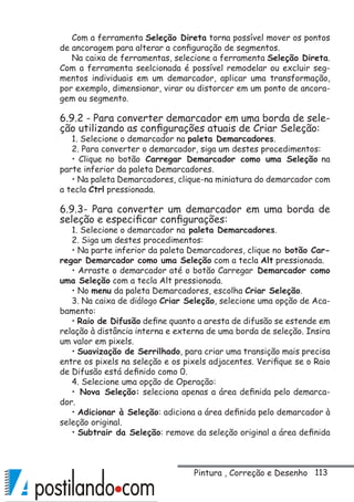 113
Com a ferramenta Seleção Direta torna possível mover os pontos
de ancoragem para alterar a configuração de segmentos.
Na caixa de ferramentas, selecione a ferramenta Seleção Direta.
Com a ferramenta seelcionada é possível remodelar ou excluir seg-
mentos individuais em um demarcador, aplicar uma transformação,
por exemplo, dimensionar, virar ou distorcer em um ponto de ancora-
gem ou segmento.
6.9.2 - Para converter demarcador em uma borda de sele-
ção utilizando as configurações atuais de Criar Seleção:
1. Selecione o demarcador na paleta Demarcadores.
2. Para converter o demarcador, siga um destes procedimentos:
• Clique no botão Carregar Demarcador como uma Seleção na
parte inferior da paleta Demarcadores.
• Na paleta Demarcadores, clique-na miniatura do demarcador com
a tecla Ctrl pressionada.
6.9.3- Para converter um demarcador em uma borda de
seleção e especificar configurações:
1. Selecione o demarcador na paleta Demarcadores.
2. Siga um destes procedimentos:
• Na parte inferior da paleta Demarcadores, clique no botão Car-
regar Demarcador como uma Seleção com a tecla Alt pressionada.
• Arraste o demarcador até o botão Carregar Demarcador como
uma Seleção com a tecla Alt pressionada.
• No menu da paleta Demarcadores, escolha Criar Seleção.
3. Na caixa de diálogo Criar Seleção, selecione uma opção de Aca-
bamento:
• Raio de Difusão define quanto a aresta de difusão se estende em
relação à distância interna e externa de uma borda de seleção. Insira
um valor em pixels.
• Suavização de Serrilhado, para criar uma transição mais precisa
entre os pixels na seleção e os pixels adjacentes. Verifique se o Raio
de Difusão está definido como 0.
4. Selecione uma opção de Operação:
• Nova Seleção: seleciona apenas a área definida pelo demarca-
dor.
• Adicionar à Seleção: adiciona a área definida pelo demarcador à
seleção original.
• Subtrair da Seleção: remove da seleção original a área definida
Pintura , Correção e Desenho
 