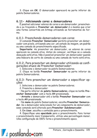 115
3. Clique em OK. O demarcador aparecerá na parte inferior da
paleta Demarcadores.
6.11- Adicionando cores a demarcadores
É possível adicionar valores de cores a um demarcador, preenchen-
do-o ou traçando-o. Preencher um demarcador é o mesmo que criar
uma forma convertida em bitmap utilizando as ferramentas de for-
ma.
6.11.1- Preenchendo demarcadores com cores
O comando Preencher Demarcador permite preencher um demar-
cador com pixels, utilizando uma cor, um estado da imagem, um padrão
ou uma camada de preenchimento especificada.
Importante: Ao preencher um demarcador, os valores de cores
aparecem na camada ativa. Antes de começar, verifique se a camada
desejada está ativa. Não é possível preencher um demarcador quando
uma máscara de corte de camada ou uma camada de texto está ativa.
6.11.2- Para preencher um demarcador utilizando as confi-
gurações atuais de Preencher Demarcador:
1. Selecione o demarcador na paleta Demarcadores.
2. Clique no botão Preencher Demarcador na parte inferior da
paleta Demarcadores.
6.11.3- Para preencher um demarcador e especificar op-
ções:
1. Selecione o demarcador na paleta Demarcadores.
2. Preencha o demarcador:
• Na parte inferior da paleta Demarcadores, clique no botão Pre-
encher Demarcador com a tecla Alt pressionada.
• Arraste o demarcador até o botão Preencher Demarcador com
a tecla Alt pressionada.
• No menu da paleta Demarcadores, escolha Preencher Demarca-
dor. Se o demarcador selecionado for um componente de demarcador,
esse comando será alterado para Preencher Subdemarcador.
3. Em Usar, escolha o conteúdo para o preenchimento.
4. Especifique uma opacidade para o preenchimento. Para tornar
o preenchimento mais transparente, utilize uma porcentagem menor.
Uma configuração de 100% torna o preenchimento opaco.
Pintura , Correção e Desenho
 