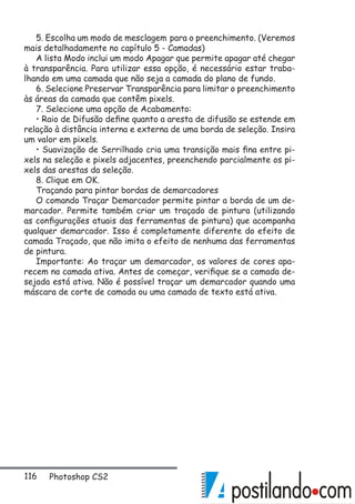 116 Photoshop CS2
5. Escolha um modo de mesclagem para o preenchimento. (Veremos
mais detalhadamente no capítulo 5 - Camadas)
A lista Modo inclui um modo Apagar que permite apagar até chegar
à transparência. Para utilizar essa opção, é necessário estar traba-
lhando em uma camada que não seja a camada do plano de fundo.
6. Selecione Preservar Transparência para limitar o preenchimento
às áreas da camada que contêm pixels.
7. Selecione uma opção de Acabamento:
• Raio de Difusão define quanto a aresta de difusão se estende em
relação à distância interna e externa de uma borda de seleção. Insira
um valor em pixels.
• Suavização de Serrilhado cria uma transição mais fina entre pi-
xels na seleção e pixels adjacentes, preenchendo parcialmente os pi-
xels das arestas da seleção.
8. Clique em OK.
Traçando para pintar bordas de demarcadores
O comando Traçar Demarcador permite pintar a borda de um de-
marcador. Permite também criar um traçado de pintura (utilizando
as configurações atuais das ferramentas de pintura) que acompanha
qualquer demarcador. Isso é completamente diferente do efeito de
camada Traçado, que não imita o efeito de nenhuma das ferramentas
de pintura.
Importante: Ao traçar um demarcador, os valores de cores apa-
recem na camada ativa. Antes de começar, verifique se a camada de-
sejada está ativa. Não é possível traçar um demarcador quando uma
máscara de corte de camada ou uma camada de texto está ativa.
 