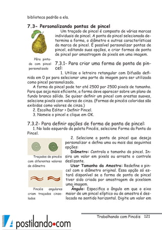 121
biblioteca padrão a ela.
7.3- Personalizando pontas de pincel
Um traçado de pincel é composto de várias marcas
individuais de pincel. A ponta do pincel selecionada de-
termina a forma, o diâmetro e outras características
da marca de pincel. É possível personalizar pontas de
pincel, editando suas opções, e criar formas de ponta
de pincel por amostragem de pixels em uma imagem.
7.3.1- Para criar uma forma de ponta de pin-
cel:
1. Utilize o letreiro retangular com Difusão defi-
nida em 0 px para selecionar uma parte da imagem para ser utilizada
como pincel personalizado.
A forma do pincel pode ter até 2500 por 2500 pixels de tamanho.
Para que seja mais eficiente, a forma deve aparecer sobre um plano de
fundo branco sólido. Se quiser definir um pincel com arestas suaves,
selecione pixels com valores de cinza. (Formas de pincéis coloridas são
exibidas como valores de cinza.)
2. Escolha Editar  Definir Pincel.
3. Nomeie o pincel e clique em OK.
7.3.2- Para definir opções de forma de ponta de pincel:
1. No lado esquerdo da paleta Pincéis, selecione Forma da Ponta do
Pincel.
2. Selecione a ponta de pincel que deseja
personalizar e defina uma ou mais das seguintes
opções:
Diâmetro: Controla o tamanho do pincel. In-
sira um valor em pixels ou arraste o controle
deslizante.
Usar Tamanho da Amostra: Redefine o pin-
cel com o diâmetro original. Essa opção só es-
tará disponível se a forma de ponta de pincel
tiver sido criada por amostragem de pixelsem
uma imagem.
Ângulo: Especifica o ângulo em que o eixo
maior de um pincel elíptico ou de amostra é des-
locado no sentido horizontal. Digite um valor em
Pêra pinta-
da com pincel
personalizado
Traçados de pincéis
com diferentes valores
de diâmetro
Pincéis angulares
criam traçados cinze-
lados
Trabalhando com Pincéis
 
