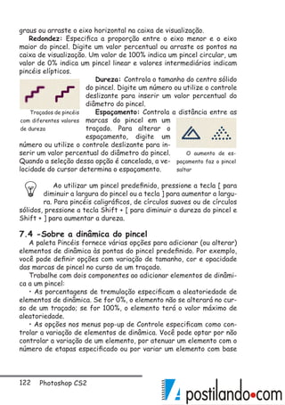 122 Photoshop CS2
graus ou arraste o eixo horizontal na caixa de visualização.
Redondez: Especifica a proporção entre o eixo menor e o eixo
maior do pincel. Digite um valor percentual ou arraste os pontos na
caixa de visualização. Um valor de 100% indica um pincel circular, um
valor de 0% indica um pincel linear e valores intermediários indicam
pincéis elípticos.
Dureza: Controla o tamanho do centro sólido
do pincel. Digite um número ou utilize o controle
deslizante para inserir um valor percentual do
diâmetro do pincel.
Espaçamento: Controla a distância entre as
marcas do pincel em um
traçado. Para alterar o
espaçamento, digite um
número ou utilize o controle deslizante para in-
serir um valor percentual do diâmetro do pincel.
Quando a seleção dessa opção é cancelada, a ve-
locidade do cursor determina o espaçamento.
Ao utilizar um pincel predefinido, pressione a tecla [ para
diminuir a largura do pincel ou a tecla ] para aumentar a largu-
ra. Para pincéis caligráficos, de círculos suaves ou de círculos
sólidos, pressione a tecla Shift + [ para diminuir a dureza do pincel e
Shift + ] para aumentar a dureza.
7.4 -Sobre a dinâmica do pincel
A paleta Pincéis fornece várias opções para adicionar (ou alterar)
elementos de dinâmica às pontas do pincel predefinido. Por exemplo,
você pode definir opções com variação de tamanho, cor e opacidade
das marcas de pincel no curso de um traçado.
Trabalhe com dois componentes ao adicionar elementos de dinâmi-
ca a um pincel:
• As porcentagens de tremulação especificam a aleatoriedade de
elementos de dinâmica. Se for 0%, o elemento não se alterará no cur-
so de um traçado; se for 100%, o elemento terá o valor máximo de
aleatoriedade.
• As opções nos menus pop-up de Controle especificam como con-
trolar a variação de elementos de dinâmica. Você pode optar por não
controlar a variação de um elemento, por atenuar um elemento com o
número de etapas especificado ou por variar um elemento com base
O aumento de es-
paçamento faz o pincel
saltar
Traçados de pincéis
com diferentes valores
de dureza
 